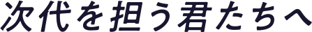 次代を担う君たちへ